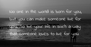 No one in the world is born for you, but you can make someone live for you. So live your life in such a way that someone loves to live for you.