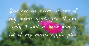 You are as sweet as one of my  mom's apple pie. I am only 9 and I  have had a  lot of my mom's  apple pies.