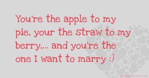 You're the apple to my pie, your the straw to my berry,... and you're the one I want to marry :)