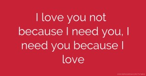 I love you not because I need you, I need you because I love.