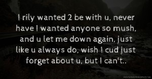 I rily wanted 2 be with u, never have I wanted anyone so mush, and u let me down again, just like u always do, wish I cud just forget about u, but I can't..