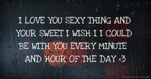 I LOVE YOU SEXY THING AND YOUR SWEET I WISH I I COULD BE WITH YOU EVERY MINUTE AND HOUR OF THE DAY <3