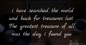 i have searched the world and back for treasures lost. The greatest treasure of all was the day i found you.