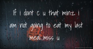 If i dont c u that minz i am not going to eat my last meal...miss u