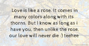 Love is like a rose. It comes in many colors along with its thorns. But I know as long as i have you, then unlike the rose, our love will never die :) teehee