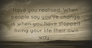 Have you realised.    When people say you've change is when you have stopped living your life their own way...