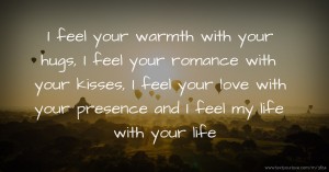 I feel your warmth with your hugs, I feel your romance with your kisses, I feel your love with your presence and I feel my life with your life