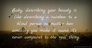 Baby, describing your beauty is like describing a rainbow to a blind person no matter how amazing you make it sound it's never compares to the real thing,