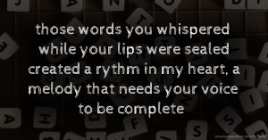 those words you whispered while your lips were sealed created a rythm in my heart, a melody that needs your voice to be complete