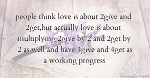 people think love is about 2give and 2get,but actually love is about multiplying 2give by 2 and 2get by 2 as well and have 4give and 4get as a working progress