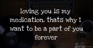 loving you is my medication, thats why I want to be a part of you forever.