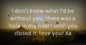 I don't know what I'd be without you, there was a hole in my heart until you closed it, love you! Xx