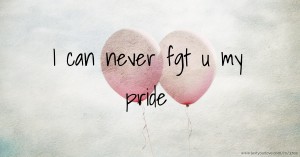 I can never fgt u my pride