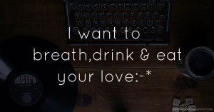 I want to breath,drink & eat your love:-*