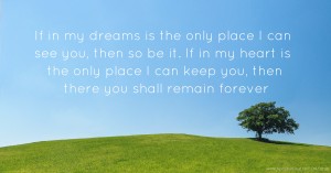 If in my dreams is the only place I can see you, then so be it. If in my heart is the only place I can keep you, then there you shall remain forever.