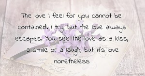 The love I feel for you cannot be contained.  I try, but the love always escapes. You see the love as a kiss, a smile or a laugh, but it's love nonetheless.