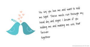 You say you love me and want to hold me tight. These words run through my head day and night. I dream of you holding me and making me see, that forever together