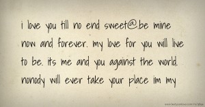 i love you till no end sweet@.be mine now and forever. my love for you will live to be. its me and you against the world. nonody will ever take your place im my