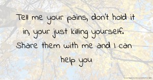 Tell me your pains, don't hold it in, your just killing yourself. Share them with me and I can help you.