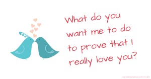 What do you want me to do to prove that I really love you?