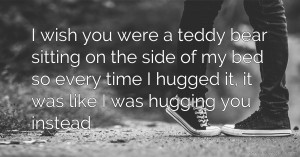 I wish you were a teddy bear sitting on the side of my bed so every time I hugged it, it was like I was hugging you instead.