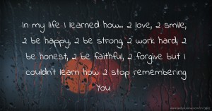 In my life I learned how.. 2 love, 2 smile, 2 be happy, 2 be strong, 2 work hard, 2 be honest, 2 be faithful, 2 forgive but I couldn't learn how 2 stop remembering You