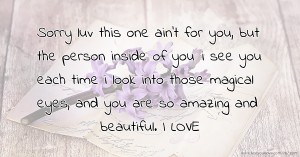 Sorry luv this one ain't for you, but the person inside of you :i see you each time i look into those magical eyes, and you are so amazing and beautiful. I LOVE