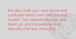 the day I met you I was alone and  confused about how I felt towards  myself. You opened my eyes and  heart up, and showed me how  beautiful life was. Now that