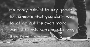 It's really painful to say goodbye to someone that you don't want to let go but it's even more painful to ask someone to stay if they never wanted to..