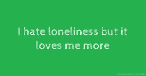 I hate loneliness but it loves me more