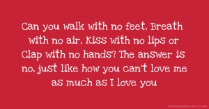 Can you walk with no feet, Breath with no air, Kiss with no lips or Clap with no hands? The answer is no, just like how you can't love me as much as I love you.