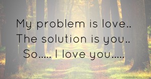 My problem is love..  The solution is you..  So.....  I love you.....