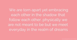 We are torn apart yet embracing each other in the shadow that follow each other. physically we are not meant to be but we meet everyday in the realm of dreams