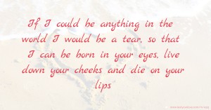 If I could be anything in the world I would be a tear, so that I can be born in your eyes, live down your cheeks and die on your lips.