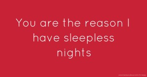 You are the reason I have sleepless nights.