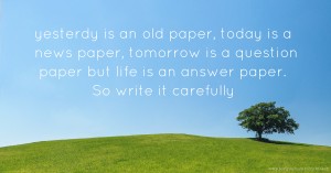 yesterdy is an old paper, today is a news paper, tomorrow is a question paper but life is an answer paper. So write it carefully