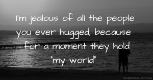 I'm jealous of all the people you ever hugged, because for a moment they hold my world.