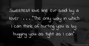 Sweetest love line evr said by a lover :  .  .  .  ”The only way in which I can think of hurting you is by hugging you as tight as I can”