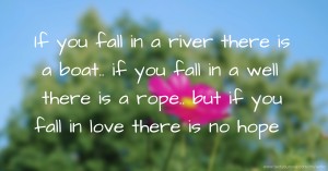 If you fall in a river there is a boat.. if you fall in a well there is a rope.. but if you fall in love there is no hope.