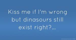 Kiss me if I'm wrong but dinasours still exist right?...