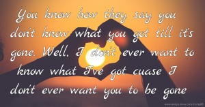 You know how they say you don't know what you got till it's gone. Well, I don't ever want to know what I've got cuase I don't ever want you to be gone