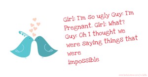 Girl: I'm so ugly Guy: I'm Pregnant. Girl: What? Guy: Oh I thought we were saying things that were impossible.