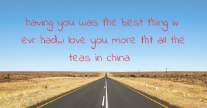 having you  was the best thing iv evr had..i love you more tht all the teas in china