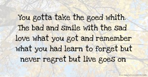 You gotta take the goed whith. The bad and smile with the sad love what you got and remember what you had learn to forget but never regret but live goes on