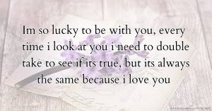 Im so lucky to be with you, every time i look at you i need to double take to see if its true, but its always the same because i love you.