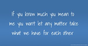 If you know much you mean to me you won't let any matter take what we have for each other