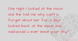 One night I looked at the moon and the told me why can't u forget about her for a day,I looked back at the moon and said:would u ever leave your  sky?