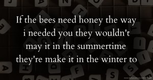 If the bees need  honey the way i needed you they wouldn't  may it in the summertime  they're  make it  in the winter to