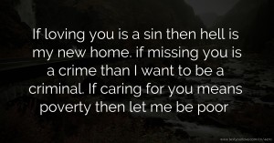 If loving you is a sin then hell is my new home. if missing you is a crime than I want to be a criminal. If caring for you means poverty then let me be poor.