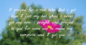 I prayed for a red bike, But i got blue  I lost my hat, And i never got one new. i prayed and prayed to god for some one to make me complete and I got you